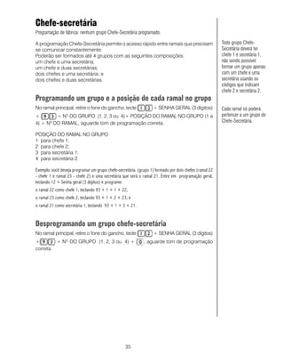 Chefe-secretária
Programação de fábrica: nenhum grupo Chefe-Secretária programado.

A programação Chefe-Secretária permite o acesso rápido entre ramais que precisam                       Todo grupo Chefe-
se comunicar constantemente.                                                                           Secretária deverá ter
Poderão ser formados até 4 grupos com as seguintes composições:                                        chefe 1 e secretária 1,
um chefe e uma secretária;                                                                             não sendo possível
um chefe e duas secretárias;                                                                           formar um grupo apenas
dois chefes e uma secretária; e                                                                        com um chefe e uma
dois chefes e duas secretárias.                                                                        secretária usando os
                                                                                                       códigos que indicam
                                                                                                       chefe 2 e secretária 2.
Programando um grupo e a posição de cada ramal no grupo
No ramal principal, retire o fone do gancho, tecle                + SENHA GERAL (3 dígitos)            Cada ramal só poderá
+        + NO DO GRUPO (1, 2, 3 ou 4)+ POSIÇÃO DO RAMAL NO GRUPO (1 a                                  pertencer a um grupo de
4) + NO DO RAMAL, aguarde tom de programação correta.                                                  Chefe-Secretária.

POSIÇÃO DO RAMAL NO GRUPO
1 para chefe 1;
2 para chefe 2;
3 para secretária 1;
4 para secretária 2.

Exemplo: você deseja programar um grupo chefe-secretária (grupo 1) formado por dois chefes (ramal 22
- chefe 1 e ramal 23 - chefe 2) e uma secretária que será o ramal 21. Entre em programação geral,
teclando 12 + Senha geral (3 dígitos) e programe:
o ramal 22 como chefe 1, teclando 93 + 1 + 1 + 22;
o ramal 23 como chefe 2, teclando 93 + 1 + 2 + 23; e
o ramal 21 como secretária 1, teclando 93 + 1 + 3 + 21.


Desprogramando um grupo chefe-secretária
No ramal principal, retire o fone do gancho, tecle                + SENHA GERAL (3 dígitos)
+        + NO DO GRUPO (1, 2, 3 ou 4) +                      , aguarde tom de programação
correta.




                                                  35
 