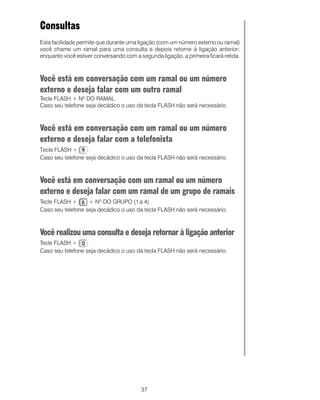 Consultas
Esta facilidade permite que durante uma ligação (com um número externo ou ramal)
você chame um ramal para uma consulta e depois retorne à ligação anterior;
enquanto você estiver conversando com a segunda ligação, a primeira ficará retida.



Você está em conversação com um ramal ou um número
externo e deseja falar com um outro ramal
Tecle FLASH + Nº DO RAMAL.
Caso seu telefone seja decádico o uso da tecla FLASH não será necessário.



Você está em conversação com um ramal ou um número
externo e deseja falar com a telefonista
Tecle FLASH +      .
Caso seu telefone seja decádico o uso da tecla FLASH não será necessário.



Você está em conversação com um ramal ou um número
externo e deseja falar com um ramal de um grupo de ramais
Tecle FLASH +      + Nº DO GRUPO (1 a 4).
Caso seu telefone seja decádico o uso da tecla FLASH não será necessário.



Você realizou uma consulta e deseja retornar à ligação anterior
Tecle FLASH +      .
Caso seu telefone seja decádico o uso da tecla FLASH não será necessário.




                                         37
 