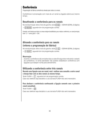 Conferência
Programação de fábrica:conferência ativada para todos os ramais.

Conferência é conversação com mais de um ramal ou ligação externa ao mesmo
tempo.


Desativando a conferência para os ramais
No ramal principal, retire o fone do gancho, tecle                      + SENHA GERAL (3 dígitos)
+                , aguarde tom de programação correta.

Exemplo: você deseja que todos os ramais estejam desabilitados para realizar conferência, no ramal principal,
tecle 12 + senha geral + 260 .




Ativando a conferência para os ramais
(retorna a programação de fábrica)
No ramal principal, retire o fone do gancho, tecle                      + SENHA GERAL (3 dígitos)
+                , aguarde tom de programação correta.


Observação
- durante a conferência são enviados bips a cada 30 segundos indicando o estado
  de conferência. O ramal atendedor não poderá estabelecer conferência com
  ligações que estejam na fila para atendimento.


Utilizando a conferência entre três ramais
Durante uma ligação com um ramal, você realizou uma consulta a outro ramal
e deseja falar com os dois ramais ao mesmo tempo.
Tecle FLASH +      , aguarde tom de programação correta.
Caso seu telefone seja decádico o uso da tecla FLASH não será necessário.


Para desfazer a conferência continuando a ligação somente com o primeiro
ramal consultado
Tecle FLASH +            .
Caso seu telefone seja decádico o uso da tecla FLASH não será necessário.




                                                  38
 
