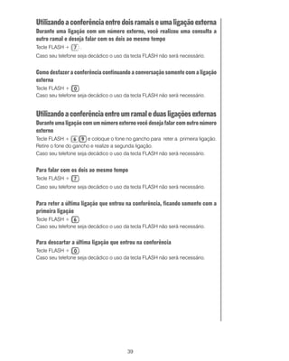 Utilizando a conferência entre dois ramais e uma ligação externa
Durante uma ligação com um número externo, você realizou uma consulta a
outro ramal e deseja falar com os dois ao mesmo tempo
Tecle FLASH +         .
Caso seu telefone seja decádico o uso da tecla FLASH não será necessário.


Como desfazer a conferência continuando a conversação somente com a ligação
externa
Tecle FLASH +      .
Caso seu telefone seja decádico o uso da tecla FLASH não será necessário.


Utilizando a conferência entre um ramal e duas ligações externas
Durante uma ligação com um número externo você deseja falar com outro número
externo
Tecle FLASH +          e coloque o fone no gancho para reter a primeira ligação.
Retire o fone do gancho e realize a segunda ligação.
Caso seu telefone seja decádico o uso da tecla FLASH não será necessário.


Para falar com os dois ao mesmo tempo
Tecle FLASH +     .
Caso seu telefone seja decádico o uso da tecla FLASH não será necessário.


Para reter a última ligação que entrou na conferência, ficando somente com a
primeira ligação
Tecle FLASH +      .
Caso seu telefone seja decádico o uso da tecla FLASH não será necessário.


Para descartar a última ligação que entrou na conferência
Tecle FLASH +      .
Caso seu telefone seja decádico o uso da tecla FLASH não será necessário.




                                        39
 