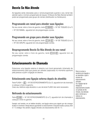 Desvio Se Não Atende
As ligações serão desviadas para o ramal programado quando o seu ramal não
atender após o número programado de toques. O Desvio Se Não Atende também
pode ser programado para grupo de ramais (distribuidor ou hierárquico).



Programando um ramal para atender suas ligações
No seu ramal, retire o fone do gancho, tecle                          + Nº DE TOQUES (3 a 7)
+ Nº DO RAMAL, aguarde tom de programação correta.



Programando um grupo para atender suas ligações
No seu ramal, retire o fone do gancho, tecle     + Nº DE TOQUES (3 a 7)
+ Nº DO GRUPO, aguarde tom de programação correta.



Desprogramando Desvio Se Não Atende de seu ramal
No seu ramal, retire o fone do gancho, tecle                                  , aguarde tom de
programação correta.



Estacionamento de Chamada
Estacionar uma ligação externa é deixá-la num local apropriado (chamado de
estacionamento) para que possa ser retirada (capturada) no momento oportuno                               Deve-se avisar a
pela pessoa a quem a ligação se destina.                                                                  existência de ligação a
                                                                                                          ser atendida e qual o
                                                                                                          número do
Estacionando uma ligação externa depois de atendida                                                       estacionamento
                                                                                                          utilizado.
Tecle FLASH +      + Nº DO ESTACIONAMENTO (5 a 7), aguarde tom de chamada
                                                                                                          Se a ligação não for
e coloque o fone no gancho.                                                                               retirada do
Caso seu telefone seja decádico o uso da tecla FLASH não será necessário.                                 estacionamento durante
                                                                                                          um período de três
                                                                                                          minutos, ela retornará
Retirando do estacionamento                                                                               para o ramal que a
                                                                                                          colocou no
Tecle         + Nº DO ESTACIONAMENTO (5 a 7), aguarde tom de chamada e                                    estacionamento.
coloque o fone no gancho.

Exemplo: você atendeu, em um telefone decádico, uma ligação externa para alguém que não consegue
localizar no momento e deseja deixá-la aguardando no estacionamento 5 enquanto localiza a pessoa, tecle
6 + 5 e desligue. Para atender a ligação retirando-a do estacionamento, tecle 56 + 5.




                                                    41
 