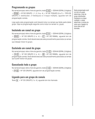 Programando os grupos
No ramal principal, retire o fone do gancho, tecle         + SENHA GERAL (3 dígitos)   Nesta programação você
                                                                                       irá criar um grupo,
+       + Nº DO GRUPO ( 1, 2, 3 ou 4) + Nº DE TOQUES (3 a 7) + TIPO DE
                                                                                       determinar o tipo de
GRUPO (1 distribuidor; 2 hierárquico e 3 toque múltiplo), aguarde tom de               grupo (distribuidor;
programação correta.                                                                   hierárquico ou toque
                                                                                       múltiplo), e ainda,
Logo após esta programação você deverá incluir os ramais que farão parte deste         determinar o número de
grupo. Veja na programação seguinte como incluir os ramais no grupo.                   vezes que a ligação irá
                                                                                       tocar antes de ser
                                                                                       desviada.
Incluindo um ramal no grupo
No ramal principal, retire o fone do gancho, tecle         + SENHA GERAL (3 dígitos)
+          + Nº DO GRUPO (1 a 4) +                   +Nº DO RAMAL, aguarde tom de
programação correta. Você deverá executar este procedimento para todos os ramais
que desejar incluir no grupo.C


Excluindo um ramal do grupo
No ramal principal, retire o fone do gancho, tecle         + SENHA GERAL (3 dígitos)
+         + Nº DO GRUPO (1 a 4) +             +Nº DO RAMAL, aguarde tom de
programação correta. Você deverá executar este procedimento para todos os ramais
que quiser excluir do grupo.


Cancelando todo o grupo
No ramal principal, retire o fone do gancho, tecle         + SENHA GERAL (3 dígitos)
+          +Nº DO GRUPO, aguarde tom de programação correta.



Ligando para um grupo de ramais
Tecle     + Nº DO GRUPO (1 a 4), aguarde tom de chamada.




                                            43
 