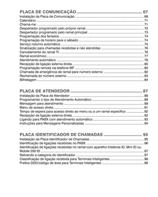 PLACA DE COMUNICAÇÃO ..................................................... 67
Instalação da Placa de Comunicação ........................................................................... 68
Calendário ...................................................................................................................... 71
Chama-me ...................................................................................................................... 71
Despertador programado pelo próprio ramal ................................................................ 72
Despertador programado pelo ramal principal ............................................................. 73
Programação dos feriados ............................................................................................. 74
Programação de horário para o sábado ........................................................................ 74
Serviço noturno automático ........................................................................................... 75
Sinalização para chamadas recebidas e não atendidas ............................................... 76
Cancelamento do ramal TI ............................................................................................. 76
Ramal econômico ........................................................................................................... 77
Atendimento automático ................................................................................................ 78
Recepção de ligação externa direta ............................................................................... 80
Programação remota via telefone MF ............................................................................ 80
Chamada de emergência de ramal para número externo ............................................ 82
Rechamada ao número externo ..................................................................................... 83
Bilhetagem ...................................................................................................................... 84


PLACA DE ATENDEDOR .......................................................... 87
Instalação da Placa de Atendedor ................................................................................. 88
Programando o tipo de Atendimento Automático ......................................................... 89
Mensagem para atendimento ........................................................................................ 89
Menu de acesso direto ................................................................................................... 91
Tempo de espera para acesso direto ao menu ou a um ramal específico ................... 92
Recepção de ligação externa direta ............................................................................... 92
Ligando para PABX com atendimento automático ........................................................ 93
Instruções para Mensagens Personalizadas ................................................................. 94


PLACA IDENTIFICADOR DE CHAMADAS ............................... 95
Instalação da Placa Identificador de Chamadas ........................................................... 95
Identificação de ligações recebidas no PABX ............................................................... 96
Identificação de ligações recebidas no ramal com aparelho Intelbras ID, Mini ID ou
Mobile 200 ID .................................................................................................................. 97
Retirando a categoria do identificador ........................................................................... 97
Classificação de ligação recebida para Terminais Inteligentes ..................................... 98
Prefixo DDD/código de área para Terminais Inteligentes .............................................. 99
 