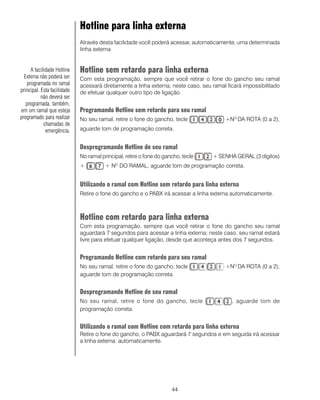 Hotline para linha externa
                             Através desta facilidade você poderá acessar, automaticamente, uma determinada
                             linha externa


     A facilidade Hotline    Hotline sem retardo para linha externa
  Externa não poderá ser     Com esta programação, sempre que você retirar o fone do gancho seu ramal
   programada no ramal       acessará diretamente a linha externa; neste caso, seu ramal ficará impossibilitado
principal. Esta facilidade   de efetuar qualquer outro tipo de ligação.
           não deverá ser
   programada, também,
em um ramal que esteja       Programando Hotline sem retardo para seu ramal
programado para realizar     No seu ramal, retire o fone do gancho, tecle               +NO DA ROTA (0 a 2),
            chamadas de
             emergência.     aguarde tom de programação correta.


                             Desprogramando Hotline de seu ramal
                             No ramal principal, retire o fone do gancho, tecle    + SENHA GERAL (3 dígitos)
                             +          + NO DO RAMAL, aguarde tom de programação correta.


                             Utilizando o ramal com Hotline sem retardo para linha externa
                             Retire o fone do gancho e o PABX irá acessar a linha externa automaticamente.



                             Hotline com retardo para linha externa
                             Com esta programação, sempre que você retirar o fone do gancho seu ramal
                             aguardará 7 segundos para acessar a linha externa; neste caso, seu ramal estará
                             livre para efetuar qualquer ligação, desde que aconteça antes dos 7 segundos.


                             Programando Hotline com retardo para seu ramal
                             No seu ramal, retire o fone do gancho, tecle               +NO DA ROTA (0 a 2),
                             aguarde tom de programação correta.


                             Desprogramando Hotline de seu ramal
                             No seu ramal, retire o fone do gancho, tecle                  , aguarde tom de
                             programação correta.


                             Utilizando o ramal com Hotline com retardo para linha externa
                             Retire o fone do gancho, o PABX aguardará 7 segundos e em seguida irá acessar
                             a linha externa automaticamente.




                                                                     44
 