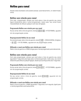 Hotline para ramal
Através desta facilidade você poderá acessar, automaticamente, um determinado
ramal.



Hotline sem retardo para ramal
Com esta programação, sempre que você retirar o fone do gancho seu ramal
ligará diretamente para o ramal programado; neste caso, seu ramal ficará
impossibilitado de efetuar qualquer outro tipo de ligação.


Programando Hotline sem retardo para seu ramal
No seu ramal, retire o fone do gancho, tecle              +NO DO RAMAL, aguarde
tom de programação correta.


Desprogramando Hotline de seu ramal
No ramal principal, retire o fone do gancho, tecle     + SENHA GERAL (3 dígitos)
+          + N DO RAMAL, aguarde tom de programação correta.
                O




Utilizando o ramal com Hotline sem retardo para ramal
Retire o fone do gancho e o PABX irá ligar para o ramal programado automaticamente.



Hotline com retardo para ramal
Com esta programação, sempre que você retirar o fone do gancho seu ramal
aguardará 7 segundos para ligar para o ramal programado; neste caso, seu ramal
estará livre para efetuar qualquer ligação, desde que aconteça antes dos 7 segundos.


Programando Hotline com retardo para seu ramal
No seu ramal, retire o fone do gancho, tecle              +NO DO RAMAL, aguarde
tom de programação correta.


Desprogramando Hotline de seu ramal
No seu ramal, retire o fone do gancho, tecle                   , aguarde tom de
programação correta.


Utilizando o ramal com Hotline com retardo para ramal
Retire o fone do gancho, o PABX aguardará 7 segundos e em seguida, ligará para
o ramal programado automaticamente.




                                            45
 