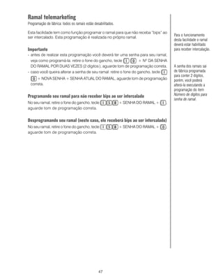 Ramal telemarketing
Programação de fábrica: todos os ramais estão desabilitados.

Esta facilidade tem como função programar o ramal para que não receba “bips” ao
                                                                                        Para o funcionamento
ser intercalado. Esta programação é realizada no próprio ramal.
                                                                                        desta facilidade o ramal
                                                                                        deverá estar habilitado
Importante                                                                              para receber intercalação.
- antes de realizar esta programação você deverá ter uma senha para seu ramal,
  veja como programá-la: retire o fone do gancho, tecle            + Nº DA SENHA
  DO RAMAL POR DUAS VEZES (2 dígitos ), aguarde tom de programação correta.             A senha dos ramais sai
- caso você queira alterar a senha de seu ramal: retire o fone do gancho, tecle         de fábrica programada
                                                                                        para conter 2 dígitos,
     + NOVA SENHA + SENHA ATUAL DO RAMAL, aguarde tom de programação                    porém, você poderá
 correta.                                                                               alterá-la executando a
                                                                                        programação do item
Programando seu ramal para não receber bips ao ser intercalado                          Número de dígitos para
                                                                                        senha de ramal.
No seu ramal, retire o fone do gancho, tecle                   + SENHA DO RAMAL +   ,
aguarde tom de programação correta.


Desprogramando seu ramal (neste caso, ele receberá bips ao ser intercalado)
No seu ramal, retire o fone do gancho, tecle                   + SENHA DO RAMAL +   ,
aguarde tom de programação correta.




                                                 47
 