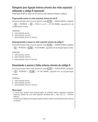 Categoria para ligação externa através das rotas especiais
utilizando o código 0 (opcional)
Programação de fábrica: ramais não têm acesso às rotas especiais utilizando o código 0.

Programando acesso às rotas especiais através da rota 0
No ramal principal, retire o fone do gancho, tecle              + SENHA GERAL (3 dígitos)
+     + PERÍODO +                + ROTA (1 ou 2) + Nº DO RAMAL, aguarde tom de
programação correta.

PERÍODO
5 para período diurno;
6 para período noturno;
7 para período diurno e noturno.

Desprogramando o acesso às rotas especiais através do código 0
No ramal principal, retire o fone do gancho, tecle              + SENHA GERAL (3 dígitos)
+      + PERÍODO +               + Nº DO RAMAL, aguarde tom de programação correta.

PERÍODO
5 para período diurno;
6 para período noturno;
7 para período diurno e noturno.


Cancelando o acesso à linha externa através do código 0
No ramal principal, retire o fone do gancho, tecle              + SENHA GERAL (3 dígitos)
+      + PERÍODO +                  + Nº DO RAMAL, aguarde tom de programação
correta.

PERÍODO
5 para período diurno;
6 para período noturno;
7 para período diurno e noturno.


Observação:
- o ramal que realizar esta programação só poderá realizar ligações Ligações
  externas através de uma rota especial (teclando 89 + rota (1ou 2) + número
  externo;
- O ramal que realizar esta programação poderá utilizar a facilidade Acesso rápido
  à internet.
.




                                                 53
 