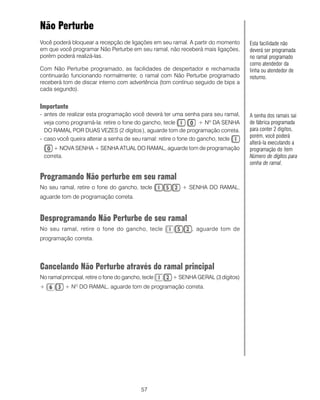 Não Perturbe
Você poderá bloquear a recepção de ligações em seu ramal. A partir do momento      Esta facilidade não
em que você programar Não Perturbe em seu ramal, não receberá mais ligações,       deverá ser programada
porém poderá realizá-las.                                                          no ramal programado
                                                                                   como atendedor da
Com Não Perturbe programado, as facilidades de despertador e rechamada             linha ou atendedor de
continuarão funcionando normalmente; o ramal com Não Perturbe programado           noturno.
receberá tom de discar interno com advertência (tom contínuo seguido de bips a
cada segundo).


Importante
- antes de realizar esta programação você deverá ter uma senha para seu ramal,     A senha dos ramais sai
  veja como programá-la: retire o fone do gancho, tecle            + Nº DA SENHA   de fábrica programada
  DO RAMAL POR DUAS VEZES (2 dígitos ), aguarde tom de programação correta.        para conter 2 dígitos,
                                                                                   porém, você poderá
- caso você queira alterar a senha de seu ramal: retire o fone do gancho, tecle
                                                                                   alterá-la executando a
     + NOVA SENHA + SENHA ATUAL DO RAMAL, aguarde tom de programação               programação do item
 correta.                                                                          Número de dígitos para
                                                                                   senha de ramal.

Programando Não perturbe em seu ramal
No seu ramal, retire o fone do gancho, tecle             + SENHA DO RAMAL,
aguarde tom de programação correta.


Desprogramando Não Perturbe de seu ramal
No seu ramal, retire o fone do gancho, tecle                , aguarde tom de
programação correta.




Cancelando Não Perturbe através do ramal principal
No ramal principal, retire o fone do gancho, tecle   + SENHA GERAL (3 dígitos)
+          + N DO RAMAL, aguarde tom de programação correta.
               O




                                            57
 