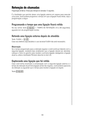 Retenção de chamadas
Programação de fábrica: Tempo para retenção de chamadas 15 segundos.

É a facilidade que permite deixar uma ligação externa em espera para executar
uma outra. Você poderá programar o tempo em que a ligação ficará retida, veja a
programação a seguir.


Programando o tempo que uma ligação ficará retida
No seu ramal, tecle         + TEMPO DE RETENÇÃO (10 a 90 segundos),
aguarde tom de programação correta.


Retendo uma ligação externa depois de atendida
Tecle FLASH +           .
Caso seu telefone seja decádico o uso da tecla FLASH não será necessário.


Observação
Se o tempo programado para a retenção esgotar e você continuar falando com a
segunda ligação, receberá bips sinalizando que a ligação deverá ser atendida,
coloque o fone no gancho para receber a primeira ligação desligando a ligação
atual ou utilize a facilidade Pêndulo descrita no item 23.


Capturando uma ligação que foi retida
Caso você tenha encerrado a conversação com a segunda ligação externa e o
tempo de retenção da primeira ligação ainda não esgotou, você poderá capturá-la
da retenção ou aguardar que o tempo para receber a ligação se esgote.

Tecle             .




                                               59
 