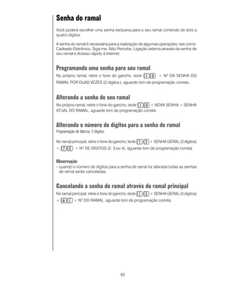 Senha do ramal
Você poderá escolher uma senha exclusiva para o seu ramal contendo de dois a
quatro dígitos.

A senha do ramal é necessária para a realização de algumas operações, tais como:
Cadeado Eletrônico, Siga-me, Não Perturbe, Ligação externa através da senha de
seu ramal e Acesso rápido à Internet.


Programando uma senha para seu ramal
No próprio ramal, retire o fone do gancho, tecle          + Nº DA SENHA DO
RAMAL POR DUAS VEZES (2 dígitos ), aguarde tom de programação correta..


Alterando a senha de seu ramal
No próprio ramal, retire o fone do gancho, tecle + NOVA SENHA + SENHA
ATUAL DO RAMAL, aguarde tom de programação correta


Alterando o número de dígitos para a senha de ramal
Programação de fábrica: 2 dígitos.

No ramal principal, retire o fone do gancho, tecle   + SENHA GERAL (3 dígitos)
+            + Nº DE DÍGITOS (2, 3 ou 4), aguarde tom de programação correta.


Observação
- quando o número de dígitos para a senha de ramal for alterada todas as senhas
  de ramal serão canceladas.


Cancelando a senha do ramal através do ramal principal
No ramal principal, retire o fone do gancho, tecle   + SENHA GERAL (3 dígitos)
+           + Nº DO RAMAL, aguarde tom de programação correta.




                                        62
 