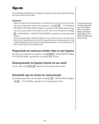 Siga-me
Esta facilidade possibilita que as ligações dirigidas ao seu ramal sejam atendidas
por outro ramal a sua escolha.


Importante
- antes de realizar esta programação você deverá ter uma senha para seu ramal,       A senha dos ramais sai
  veja como programá-la: retire o fone do gancho, tecle            + Nº DA SENHA     de fábrica programada
  DO RAMAL POR DUAS VEZES (2 dígitos ), aguarde tom de programação correta.          para conter 2 dígitos,
                                                                                     porém, você poderá
- caso você queira alterar a senha de seu ramal: retire o fone do gancho, tecle
                                                                                     alterá-la executando a
       + NOVA SENHA + SENHA ATUAL DO RAMAL, aguarde tom de programação               programação do item
  correta.                                                                           Número de dígitos para
- uma vez programada a facilidade Siga-me, seu ramal ficará com tom de discar        senha de ramal.
  interno com advertência (tom contínuo seguido de bips a cada segundo) e não
  receberá ligações até que o Siga-me seja desprogramado, com exceção do ramal
  para o qual o Siga-me foi programado;


Programando um ramal para atender todas as suas ligações
No ramal que irá atender suas ligações, tecle  +SENHA DO SEU RAMAL
E Nº DO SEU RAMAL, aguarde tom de programação correta.


Desprogramando (as ligações tocarão em seu ramal)
No seu ramal, tecle              , aguarde tom de programação correta.




Cancelando siga-me através do ramal principal
No ramal principal, retire o fone do gancho, tecle     + SENHA GERAL (3 dígitos)
+          + NO DO RAMAL, aguarde tom de programação correta.




                                            63
 