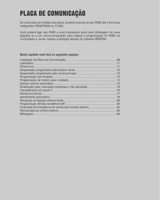 PLACA DE COMUNICAÇÃO
Se você optar por instalar esta placa, poderá conectar ao seu PABX até 4 terminais
inteligentes (TI630/TI630i ou TI 530).

Você poderá ligar seu PABX a uma impressora serial para bilhetagem de suas
ligações ou a um micro-computador para realizar a programação do PABX via
computador e, ainda, realizar a tarifação através do software RÊMORA.




Neste capítulo você terá as seguintes opções:
Instalação da Placa de Comunicação .................................................................. 68
Calendário ............................................................................................................ 71
.
Chama-me ............................................................................................................ 71
Despertador programado pelo próprio ramal ...................................................... 72
Despertador programado pelo ramal principal .................................................... 73
Programação dos feriados ................................................................................... 74
Programação de horário para o sábado .............................................................. 74
Serviço noturno automático .................................................................................. 75
Sinalização para chamadas recebidas e não atendidas ..................................... 76
Cancelamento do ramal TI ................................................................................... 76
Ramal econômico ................................................................................................. 77
Atendimento automático ....................................................................................... 78
Recepção de ligação externa direta ..................................................................... 80
Programação remota via telefone MF .................................................................. 80
Chamada de emergência de ramal para número externo ................................... 82
Rechamada ao número externo ........................................................................... 83
Bilhetagem ............................................................................................................ 84
 