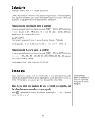 Calendário
Programação de fábrica: dia 16.07.01 - 09:00 h - segunda-feira.


O PABX dispõe de um calendário em que se deve registrar data e horário completos,
pois algumas facilidades para serem executadas necessitam desta informação
atualizada no equipamento, como despertador e bilhetagem.


Programando calendário para a Central
No ramal principal, retire o fone do gancho, tecle                 + SENHA GERAL (3 dígitos)
+     + DIA (01 a 31)+ MÊS (01 a 12) + ANO (00 a 99) + DIA DA SEMANA,
aguarde tom de programação correta.

DIA DA SEMANA
1 domingo; 2 segunda; 3 terça; 4 quarta; 5 quinta 6 sexta e 7 sábado.

Exemplo: para o dia 4 de julho de 2001, sexta-feira, tecle 12 + senha geral + 1 + 040701 + 6.


Programando horário para a central
No ramal principal, retire o fone do gancho, tecle                 + SENHA GERAL (3 dígitos)
+        + HORA (00 a 23)+ MINUTO (00 a 59) +SEGUNDO (00 a 59), aguarde
tom de programação correta.

Exemplo: para sete horas e quinze minutos, tecle 14 + 071500.




Chama-me
Se ao realizar uma ligação você não for atendido, ou se o ramal estiver ocupado,                Esta facilidade só
poderá através desta facilidade deixar registrado no display do TI o número do seu              poderá ser utilizada se o
ramal, informando ao seu usuário que você deseja entrar em contato.                             ramal para o qual você
                                                                                                irá ligar for um Terminal
                                                                                                Inteligente.
Você ligou para um usuário de um Terminal Inteligente, não
foi atendido ou o ramal estava ocupado
Tecle  , aparecerá no display do terminal a mensagem: “Ligar urgente
para ramal _ _ _”.




                                                   71
 