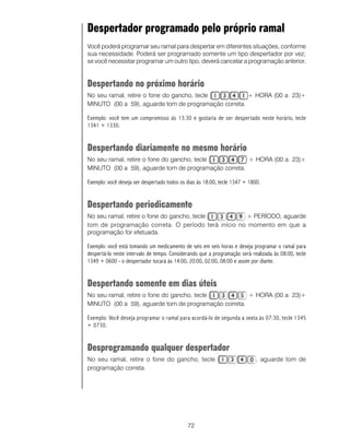 Despertador programado pelo próprio ramal
Você poderá programar seu ramal para despertar em diferentes situações, conforme
sua necessidade. Poderá ser programado somente um tipo despertador por vez;
se você necessitar programar um outro tipo, deverá cancelar a programação anterior.


Despertando no próximo horário
No seu ramal, retire o fone do gancho, tecle          + HORA (00 a 23)+
MINUTO (00 a 59), aguarde tom de programação correta.

Exemplo: você tem um compromisso às 13:30 e gostaria de ser despertado neste horário, tecle
1341 + 1330.


Despertando diariamente no mesmo horário
No seu ramal, retire o fone do gancho, tecle          + HORA (00 a 23)+
MINUTO (00 a 59), aguarde tom de programação correta.

Exemplo: você deseja ser despertado todos os dias às 18:00, tecle 1347 + 1800.


Despertando periodicamente
No seu ramal, retire o fone do gancho, tecle        + PERÍODO, aguarde
tom de programação correta. O período terá início no momento em que a
programação for efetuada.

Exemplo: você está tomando um medicamento de seis em seis horas e deseja programar o ramal para
despertá-lo neste intervalo de tempo. Considerando que a programação será realizada às 08:00, tecle
1349 + 0600 - o despertador tocará às 14:00, 20:00, 02:00, 08:00 e assim por diante.


Despertando somente em dias úteis
No seu ramal, retire o fone do gancho, tecle          + HORA (00 a 23)+
MINUTO (00 a 59), aguarde tom de programação correta.

Exemplo: Você deseja programar o ramal para acordá-lo de segunda a sexta às 07:30, tecle 1345
+ 0730.


Desprogramando qualquer despertador
No seu ramal, retire o fone do gancho, tecle                                , aguarde tom de
programação correta.




                                             72
 