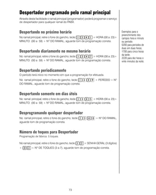 Despertador programado pelo ramal principal
Através desta facilidade o ramal principal (programador) poderá programar o serviço
de despertador para qualquer ramal do PABX.


Despertando no próximo horário                                                        Exemplos para o
                                                                                      preenchimento dos
No ramal principal, retire o fone do gancho, tecle   + HORA (00 a 23)+                campos hora e minuto
MINUTO (00 a 59) + NO DO RAMAL, aguarde tom de programação correta.                   ou período:
                                                                                      0200 para períodos de
                                                                                      duas em duas horas;
Despertando diariamente no mesmo horário                                              1700 para cinco horas
                                                                                      da tarde;
No ramal principal, retire o fone do gancho, tecle   + HORA (00 a 23)+
                                                                                      2220 para dez horas e
MINUTO (00 a 59) + NO DO RAMAL, aguarde tom de programação correta.                   vinte minutos da noite.


Despertando periodicamente
O período terá início no momento em que a programação for efetuada.
No ramal principal, retire o fone do gancho, tecle              + PERÍODO + NO
DO RAMAL, aguarde tom de programação correta.


Despertando somente em dias úteis
No ramal principal, retire o fone do gancho, tecle   + HORA (00 a 23)+
MINUTO (00 a 59) + NO DO RAMAL, aguarde tom de programação correta.


Desprogramando qualquer despertador
No ramal principal, retire o fone do gancho, tecle               + Nº DO RAMAL,
aguarde tom de programação correta.


Número de toques para Despertador
Programação de fábrica: 5 toques.

No ramal principal, retire o fone do gancho, tecle     + SENHA GERAL (3 dígitos)
+          + N DE TOQUES (3 a 7), aguarde tom de programação correta.
               O




                                            73
 