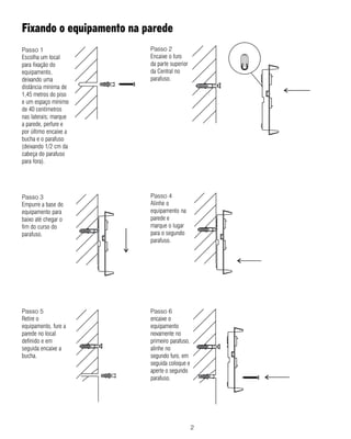 Fixando o equipamento na parede
Passo 1                   Passo 2
Escolha um local          Encaixe o furo
para fixação do           da parte superior
equipamento,              da Central no
deixando uma              parafuso.
distância mínima de
1,45 metros do piso
e um espaço mínimo
de 40 centímetros
nas laterais; marque
a parede, perfure e
por último encaixe a
bucha e o parafuso
(deixando 1/2 cm da
cabeça do parafuso
para fora).




Passo 3                   Passo 4
Empurre a base do         Alinhe o
equipamento para          equipamento na
baixo até chegar o        parede e
fim do curso do           marque o lugar
parafuso.                 para o segundo
                          parafuso.




Passo 5                   Passo 6
Retire o                  encaixe o
equipamento, fure a       equipamento
parede no local           novamente no
definido e em             primeiro parafuso,
seguida encaixe a         alinhe no
bucha.                    segundo furo, em
                          seguida coloque e
                          aperte o segundo
                          parafuso.




                                               2
 