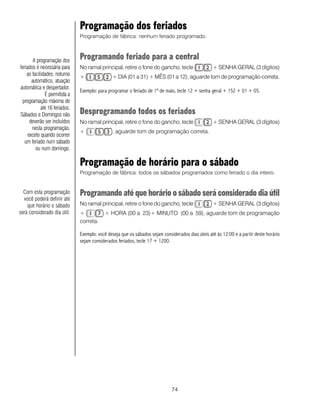 Programação dos feriados
                               Programação de fábrica: nenhum feriado programado.



        A programação dos
                               Programando feriado para a central
feriados é necessária para     No ramal principal, retire o fone do gancho, tecle                  + SENHA GERAL (3 dígitos)
    as facilidades: noturno    +               + DIA (01 a 31) + MÊS (01 a 12), aguarde tom de programação correta.
       automático, atuação
automática e despertador.
                               Exemplo: para programar o feriado de 1º de maio, tecle 12 + senha geral + 152 + 01 + 05.
              É permitida a
 programação máxima de
            até 16 feriados.
Sábados e Domingos não         Desprogramando todos os feriados
      deverão ser incluídos    No ramal principal, retire o fone do gancho, tecle                  + SENHA GERAL (3 dígitos)
       nesta programação,
                               +               , aguarde tom de programação correta.
     exceto quando ocorrer
  um feriado num sábado
         ou num domingo.

                               Programação de horário para o sábado
                               Programação de fábrica: todos os sábados programados como feriado o dia inteiro.


  Com esta programação         Programando até que horário o sábado será considerado dia útil
  você poderá definir até
    que horário o sábado       No ramal principal, retire o fone do gancho, tecle                  + SENHA GERAL (3 dígitos)
será considerado dia útil.     +           + HORA (00 a 23)+ MINUTO (00 a 59), aguarde tom de programação
                               correta.

                               Exemplo: você deseja que os sábados sejam considerados dias úteis até às 12:00 e a partir deste horário
                               sejam considerados feriados, tecle 17 + 1200.




                                                                              74
 