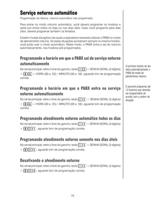 Serviço noturno automático
Programação de fábrica: noturno automático não programado.

Para entrar no modo noturno automático, você deverá programar os horários e
optar por entrar todos os dias ou nos dias úteis. Caso você programe para dias
úteis, deverá programar também os feriados.

Existem muitas situações nas quais a operadora necessita colocar o PABX no modo
de atendimento noturno. Se estas situações acontecem sempre no mesmo horário,
você pode usar o modo automático. Neste modo, o PABX entra e sai do noturno
automaticamente, nos horários pré-programados.


Programando o horário em que o PABX sai do serviço noturno
automaticamente                                                                   O primeiro horário do dia
No ramal principal, retire o fone do gancho, tecle    + SENHA GERAL (3 dígitos)   retira automaticamente o
+          + HORA (00 a 23)+ MINUTO (00 a 59), aguarde tom de programação         PABX do modo de
                                                                                  atendimento noturno.
correta.


                                                                                  É possível programar até
Programando o horário em que o PABX entra no serviço                              12 horários que deverão
noturno automaticamente                                                           ser programados de
                                                                                  acordo com a ordem de
No ramal principal, retire o fone do gancho, tecle    + SENHA GERAL (3 dígitos)   atuação.
+          + HORA (00 a 23)+ MINUTO (00 a 59), aguarde tom de programação
correta.


Programando atendimento noturno automático todos os dias
No ramal principal, retire o fone do gancho, tecle    + SENHA GERAL (3 dígitos)
+             , aguarde tom de programação correta.



Programando atendimento noturno somente nos dias úteis
No ramal principal, retire o fone do gancho, tecle    + SENHA GERAL (3 dígitos)
+             , aguarde tom de programação correta.



Desativando o atendimento noturno
No ramal principal, retire o fone do gancho, tecle    + SENHA GERAL (3 dígitos)
+             , aguarde tom de programação correta.




                                            75
 