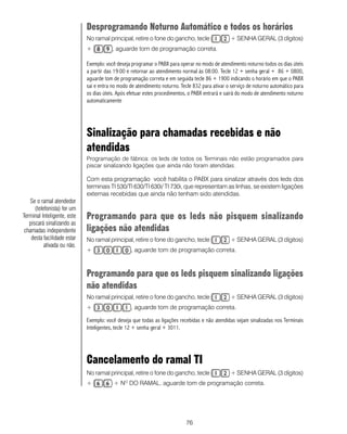 Desprogramando Noturno Automático e todos os horários
                             No ramal principal, retire o fone do gancho, tecle                 + SENHA GERAL (3 dígitos)
                             +           , aguarde tom de programação correta.

                             Exemplo: você deseja programar o PABX para operar no modo de atendimento noturno todos os dias úteis
                             a partir das 19:00 e retornar ao atendimento normal às 08:00. Tecle 12 + senha geral + 86 + 0800,
                             aguarde tom de programação correta e em seguida tecle 86 + 1900 indicando o horário em que o PABX
                             sai e entra no modo de atendimento noturno. Tecle 832 para ativar o serviço de noturno automático para
                             os dias úteis. Após efetuar estes procedimentos, o PABX entrará e sairá do modo de atendimento noturno
                             automaticamente




                             Sinalização para chamadas recebidas e não
                             atendidas
                             Programação de fábrica: os leds de todos os Terminais não estão programados para
                             piscar sinalizando ligações que ainda não foram atendidas.

                             Com esta programação você habilita o PABX para sinalizar através dos leds dos
                             terminais TI 530/TI 630/TI 630i/ TI 730i, que representam as linhas, se existem ligações
                             externas recebidas que ainda não tenham sido atendidas.
   Se o ramal atendedor
      (telefonista) for um
Terminal Inteligente, este   Programando para que os leds não pisquem sinalizando
   piscará sinalizando as
 chamadas independente       ligações não atendidas
    desta facilidade estar   No ramal principal, retire o fone do gancho, tecle                 + SENHA GERAL (3 dígitos)
           ativada ou não.
                             +                   , aguarde tom de programação correta.



                             Programando para que os leds pisquem sinalizando ligações
                             não atendidas
                             No ramal principal, retire o fone do gancho, tecle                 + SENHA GERAL (3 dígitos)
                             +                   , aguarde tom de programação correta.

                             Exemplo: você deseja que todas as ligações recebidas e não atendidas sejam sinalizadas nos Terminais
                             Inteligentes, tecle 12 + senha geral + 3011.




                             Cancelamento do ramal TI
                             No ramal principal, retire o fone do gancho, tecle                 + SENHA GERAL (3 dígitos)
                             +           + NO DO RAMAL, aguarde tom de programação correta.




                                                                           76
 