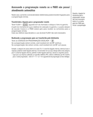 Acessando a programação remota se o PABX não possui
atendimento automático
                                                                                                              Quando a ligação for
Neste caso, somente o ramal atendedor (telefonista) poderá transferir ligações para                           transferida para o
a programação remota.                                                                                         programador remoto
                                                                                                              não será necessário
Transferindo a ligação para o programador remoto                                                              teclar # e a senha
                                                                                                              geral do PABX para
Tecle FLASH +         , aguarde tom de chamada e coloque o fone no gancho;                                    iniciar a programação
A partir do momento em que o telefone for colocado no gancho, o usuário deixará
de escutar música e o PABX estará apto para receber os comandos para a
programação remota.
Caso seu telefone seja decádico o uso da tecla FLASH não será necessário.


Realizando a programação após ser transferido pela telefonista
Tecle os CÓDIGOS DA PROGRAMAÇÃO DESEJADA +               .
Se a programação estiver correta, você receberá tom de MF contínuo;
Se a programação não estiver correta, você receberá tom de MF com pausa.

Exemplo: a categoria de acesso externo do ramal 25 é 3 (ramal faz ligações internas, externas locais e
regionais, podendo receber ligações externas). Se você estiver em sua casa e desejar alterar esta categoria
para 5 (ramal faz ligações internas, podendo receber ligações externas), execute os seguintes passos:
- Ligue para sua empresa (utilizando um aparelho telefônico MF); solicite à telefonista que lhe transfira
  para o ramal programador; -tecle 371 + 5 + 22 + # e aguarde tom de programação correta e desligue.




                                                      81
 