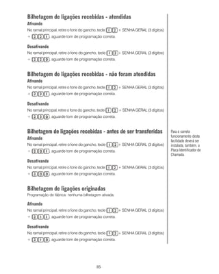 Bilhetagem de ligações recebidas - atendidas
Ativando
No ramal principal, retire o fone do gancho, tecle    + SENHA GERAL (3 dígitos)
+             , aguarde tom de programação correta.

Desativando
No ramal principal, retire o fone do gancho, tecle    + SENHA GERAL (3 dígitos)
+             , aguarde tom de programação correta.



Bilhetagem de ligações recebidas - não foram atendidas
Ativando
No ramal principal, retire o fone do gancho, tecle    + SENHA GERAL (3 dígitos)
+             , aguarde tom de programação correta.

Desativando
No ramal principal, retire o fone do gancho, tecle    + SENHA GERAL (3 dígitos)
+             , aguarde tom de programação correta.



Bilhetagem de ligações recebidas - antes de ser transferidas                      Para o correto
                                                                                  funcionamento desta
Ativando                                                                          facilidade deverá ser
No ramal principal, retire o fone do gancho, tecle    + SENHA GERAL (3 dígitos)   instalada, também, a
+             , aguarde tom de programação correta.                               Placa Identificador de
                                                                                  Chamada.
Desativando
No ramal principal, retire o fone do gancho, tecle    + SENHA GERAL (3 dígitos)
+             , aguarde tom de programação correta.



Bilhetagem de ligações originadas
Programação de fábrica: nenhuma bilhetagem ativada.

Ativando
No ramal principal, retire o fone do gancho, tecle    + SENHA GERAL (3 dígitos)
+             , aguarde tom de programação correta.

Desativando
No ramal principal, retire o fone do gancho, tecle    + SENHA GERAL (3 dígitos)
+             , aguarde tom de programação correta.




                                            85
 