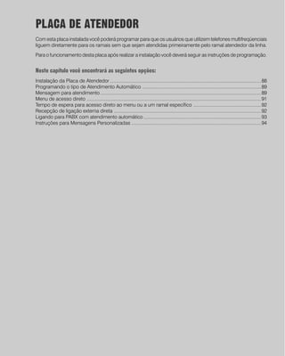 PLACA DE ATENDEDOR
Com esta placa instalada você poderá programar para que os usuários que utilizem telefones multifreqüenciais
liguem diretamente para os ramais sem que sejam atendidas primeiramente pelo ramal atendedor da linha.
Para o funcionamento desta placa após realizar a instalação você deverá seguir as instruções de programação.


Neste capítulo você encontrará as seguintes opções:
Instalação da Placa de Atendedor ................................................................................................................ 88
Programando o tipo de Atendimento Automático ........................................................................................ 89
Mensagem para atendimento ....................................................................................................................... 89
Menu de acesso direto ................................................................................................................................. 91
Tempo de espera para acesso direto ao menu ou a um ramal específico .................................................. 92
Recepção de ligação externa direta ............................................................................................................. 92
Ligando para PABX com atendimento automático ....................................................................................... 93
Instruções para Mensagens Personalizadas ................................................................................................ 94




                                                            87
 