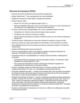 2Introdução
ZD420 Impressoras de transferência térmica
2/3/2016 ZD420 Manual do usuário 212485-091 Rev. A
Recursos da impressora ZD420:
• Cartucho de fita de transferência térmica de fácil carregamento.
• Design OpenAccess ™ para carregamento de mídia simplificado.
• Opções de manuseio de mídia fáceis e instaláveis localmente.
• Suporta rolos de mídia:
• De até 127 mm (5 pol.) de diâmetro externo (D.E.) e
• Rolos com diâmetro interno (D.I.) de 12,7 mm (0.5 pol.) e 25,4 mm (1 pol.) e tamanhos de
rolo adicionais com adaptadores de núcleo de mídia opcionais.
• O sensor móvel fornece compatibilidade com a maior variedade de tipos de mídia:
• Compatível com mídia de marca preta de largura total ou parcial.
• Compatível com mídia com ranhuras ou fendas.
• Sensor de transmissividade de posição multicêntrica para uso com mídia de etiqueta de
espaço/rolo.
• “Pontos de toque” codificados por cores para controles do operador e guias de mídia.
• Painel de controle do usuário aprimorado com três botões e cinco indicadores de status.
• Porta USB (Barramento serial universal) que pode ser usada para atualizar o firmware de
maneira fácil.
• Interface USB (Barramento serial universal) 2.0
• Fenda de conectividade modular para opções de interface instaláveis localmente de
Ethernet 10/100 (802.3 RJ-45) ou Serial (RS-232 DB-9).
• Tecnologia focada em compatibilidade com versões anteriores facilita a substituição da
impressora:
• Substituição direta de impressoras de mesa de legado da Zebra. A impressora aceita
linguagens de programação EPL e ZPL.
• Tem suporte para dispositivos virtuais Link-OS para interpretar linguagens de
programação de impressoras que não são da Zebra.
• Escala e importação diretas de fontes OpenType e TrueType, Unicode, fonte interna
escalável (fonte Swiss 721 Latin 1) e uma seleção de fontes bitmap internas.
• Impressão habilitada para XML — permite comunicações XML para impressão de etiquetas
de código de barras, eliminando taxas de licenças e hardware de servidor de impressão e
diminuindo os custos de personalização e programação.
• Global Printing Solution da Zebra™ – suporta a codificação de teclado do Microsoft Windows
(e ANSI), Unicode UTF-8 e UTF 16 (formatos de transformação Unicode), XML, ASCII (7 e
8 bits, usado por programas e sistemas de legado), codificação básica de fonte de byte
único e byte duplo, JIS e Shift-JIS (padrões internacionais japoneses), codificação
hexadecimal e mapeamento personalizado de caracteres (criação de tabela DAT, vinculação
de fontes e remapeamento de caracteres).
• Suporta a configuração da impressora por meio de um utilitário de configuração executado
em dispositivos móveis.
 