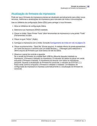 96Solução de problemas
Atualização do firmware da impressora
2/3/2016 ZD420 Manual do usuário 212485-091 Rev. A
Atualização do firmware da impressora
Pode ser que o firmware da impressora precise ser atualizado periodicamente para obter novos
recursos, melhorias e atualizações da impressora para manuseio de mídia e comunicações.
Use os Utilitários de configuração Zebra (ZSU) para carregar o novo firmware.
1. Abra os Utilitários de configuração Zebra.
2. Selecione sua impressora ZD420 instalada.
3. Clique no botão “Open Printer Tools” (Abrir ferramentas da impressora) e uma janela “Tools”
(Ferramentas) irá abrir.
4. Clique na guia “Action” (Ação).
5. Carregue a impressora com a mídia. Consulte Carregamento de mídia em rolo na página 33.
6. Clique na próxima linha - “Send file” (Enviar arquivo). A metade inferior da janela apresentará
um nome de arquivo e caminho com um botão Browse (...) (Navegar) para selecionar o
último arquivo de firmware que você baixou do site da Zebra.
7. Observe o painel de controle e aguarde.
Se a versão do firmware na unidade flash USB for diferente daquela instalada na
impressora, o firmware é baixado na impressora. O indicador de dados irá piscar em verde
enquanto o firmware é baixado. A impressora irá reiniciar com todos os indicadores
piscando. Quando a atualização do firmware for concluída, o indicador de STATUS ( )
ficará verde contínuo enquanto o firmware é validado e instalado. Um Relatório de
configuração da impressora é impresso automaticamente e a atualização do firmware foi
concluída.
 
