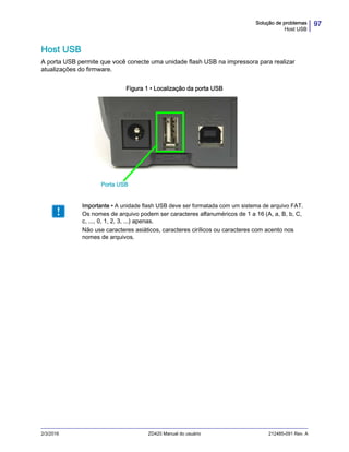 97Solução de problemas
Host USB
2/3/2016 ZD420 Manual do usuário 212485-091 Rev. A
Host USB
A porta USB permite que você conecte uma unidade flash USB na impressora para realizar
atualizações do firmware.
Figura 1 • Localização da porta USB
Importante • A unidade flash USB deve ser formatada com um sistema de arquivo FAT.
Os nomes de arquivo podem ser caracteres alfanuméricos de 1 a 16 (A, a, B, b, C,
c, ..., 0, 1, 2, 3, ...) apenas.
Não use caracteres asiáticos, caracteres cirílicos ou caracteres com acento nos
nomes de arquivos.
Porta USB
 