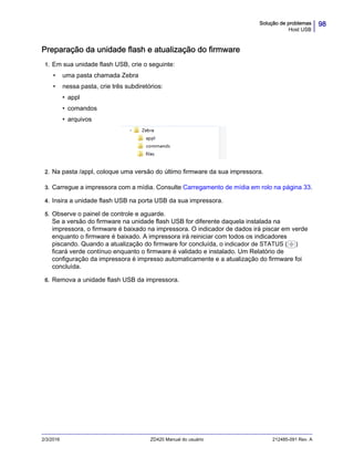 98Solução de problemas
Host USB
2/3/2016 ZD420 Manual do usuário 212485-091 Rev. A
Preparação da unidade flash e atualização do firmware
1. Em sua unidade flash USB, crie o seguinte:
• uma pasta chamada Zebra
• nessa pasta, crie três subdiretórios:
• appl
• comandos
• arquivos
2. Na pasta /appl, coloque uma versão do último firmware da sua impressora.
3. Carregue a impressora com a mídia. Consulte Carregamento de mídia em rolo na página 33.
4. Insira a unidade flash USB na porta USB da sua impressora.
5. Observe o painel de controle e aguarde.
Se a versão do firmware na unidade flash USB for diferente daquela instalada na
impressora, o firmware é baixado na impressora. O indicador de dados irá piscar em verde
enquanto o firmware é baixado. A impressora irá reiniciar com todos os indicadores
piscando. Quando a atualização do firmware for concluída, o indicador de STATUS ( )
ficará verde contínuo enquanto o firmware é validado e instalado. Um Relatório de
configuração da impressora é impresso automaticamente e a atualização do firmware foi
concluída.
6. Remova a unidade flash USB da impressora.
 