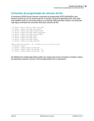 99Solução de problemas
Comandos de programação do cartucho de fita
2/3/2016 ZD420 Manual do usuário 212485-091 Rev. A
Comandos de programação do cartucho de fita
A impressora ZD420 possui diversos comandos de programação SGD (Set/Get/Do) para
oferecer suporte ao uso do cartucho de fita. Consulte o Guia do programador ZPL para obter
mais detalhes sobre os comandos SGD e os comandos SGD para fitas (“ribbon”) em particular.
Veja alguns exemplos de comandos SGD para cartucho de fita:
! U1 getvar "device.feature.ribbon_cartridge"
! U1 getvar "ribbon.cartridge.part_number"
! U1 getvar "ribbon.cartridge.authenticated"
! U1 getvar "ribbon.cartridge.length_remaining"
! U1 getvar "ribbon.cartridge.serial_number"
! U1 getvar "ribbon.cartridge.width"
! U1 getvar "ribbon.cartridge.type"
! U1 getvar "ribbon.cartridge.length"
! U1 getvar "ribbon.cartridge.inserted"
ribbon.ribbon_low.warning : 50 , Choices: off,5,10,15,25,50,75,100
! U1 getvar "ribbon"
! U1 getvar "ribbon.ribbon_low.warning"
! U1 setvar "ribbon.ribbon_low.warning" "75"
! U1 setvar "ribbon.ribbon_low.warning" "off"
Os Utilitários de configuração Zebra podem ser usados para enviar comandos e receber o status
da impressora usando o recurso “Comunicação aberta com a impressora”.
 