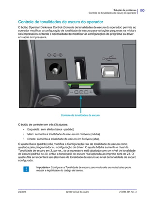 100Solução de problemas
Controle de tonalidades de escuro do operador
2/3/2016 ZD420 Manual do usuário 212485-091 Rev. A
Controle de tonalidades de escuro do operador
O botão Operator Darkness Control (Controle de tonalidades de escuro do operador) permite ao
operador modificar a configuração de tonalidade de escuro para variações pequenas na mídia e
nas impressões evitando a necessidade de modificar as configurações do programa ou driver
enviadas à impressora.
O botão de controle tem três (3) ajustes:
• Esquerda: sem efeito (baixa - padrão)
• Meio: aumenta a tonalidade de escuro em 3 níveis (média)
• Direita: aumenta a tonalidade de escuro em 6 níveis (alta).
O ajuste Baixa (padrão) não modifica a Configuração real de tonalidade de escuro como
ajustada pelo programador ou configuração de driver. O ajuste Média aumenta o nível de
Tonalidade de escuro em 3, por ex., se a impressora está ajustada com um nível de tonalidade
de escuro padrão de 20, então a tonalidade de escuro real aplicada ao imprimir será de 23. O
ajuste Alta acrescentará seis (6) níveis de tonalidade de escuro ao nível de tonalidade de escuro
configurado.
Importante • Configurar a Tonalidade de escuro para muito alta ou muito baixa pode
reduzir a legibilidade do código de barras.
Controle de tonalidades de escuro
 