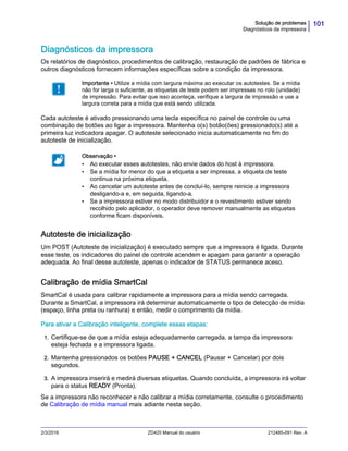 101Solução de problemas
Diagnósticos da impressora
2/3/2016 ZD420 Manual do usuário 212485-091 Rev. A
Diagnósticos da impressora
Os relatórios de diagnóstico, procedimentos de calibração, restauração de padrões de fábrica e
outros diagnósticos fornecem informações específicas sobre a condição da impressora.
Cada autoteste é ativado pressionando uma tecla específica no painel de controle ou uma
combinação de botões ao ligar a impressora. Mantenha o(s) botão(ões) pressionado(s) até a
primeira luz indicadora apagar. O autoteste selecionado inicia automaticamente no fim do
autoteste de inicialização.
Autoteste de inicialização
Um POST (Autoteste de inicialização) é executado sempre que a impressora é ligada. Durante
esse teste, os indicadores do painel de controle acendem e apagam para garantir a operação
adequada. Ao final desse autoteste, apenas o indicador de STATUS permanece aceso.
Calibração de mídia SmartCal
SmartCal é usada para calibrar rapidamente a impressora para a mídia sendo carregada.
Durante a SmartCal, a impressora irá determinar automaticamente o tipo de detecção de mídia
(espaço, linha preta ou ranhura) e então, medir o comprimento da mídia.
Para ativar a Calibração inteligente, complete essas etapas:
1. Certifique-se de que a mídia esteja adequadamente carregada, a tampa da impressora
esteja fechada e a impressora ligada.
2. Mantenha pressionados os botões PAUSE + CANCEL (Pausar + Cancelar) por dois
segundos.
3. A impressora inserirá e medirá diversas etiquetas. Quando concluída, a impressora irá voltar
para o status READY (Pronta).
Se a impressora não reconhecer e não calibrar a mídia corretamente, consulte o procedimento
de Calibração de mídia manual mais adiante nesta seção.
Importante • Utilize a mídia com largura máxima ao executar os autotestes. Se a mídia
não for larga o suficiente, as etiquetas de teste podem ser impressas no rolo (unidade)
de impressão. Para evitar que isso aconteça, verifique a largura de impressão e use a
largura correta para a mídia que está sendo utilizada.
Observação •
• Ao executar esses autotestes, não envie dados do host à impressora.
• Se a mídia for menor do que a etiqueta a ser impressa, a etiqueta de teste
continua na próxima etiqueta.
• Ao cancelar um autoteste antes de concluí-lo, sempre reinicie a impressora
desligando-a e, em seguida, ligando-a.
• Se a impressora estiver no modo distribuidor e o revestimento estiver sendo
recolhido pelo aplicador, o operador deve remover manualmente as etiquetas
conforme ficam disponíveis.
 
