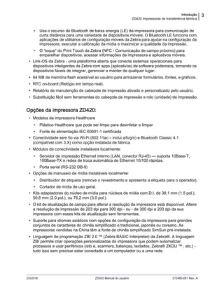 3Introdução
ZD420 Impressoras de transferência térmica
2/3/2016 ZD420 Manual do usuário 212485-091 Rev. A
• Use o recurso de Bluetooth de baixa energia (LE) da impressora para comunicação de
curta distância para uma variedade de dispositivos móveis. O Bluetooth LE funciona com
aplicações de utilitários de configuração móveis da Zebra para ajudar na configuração da
impressora, executar a calibração da mídia e maximizar a qualidade da impressão.
• O “toque” do Print Touch da Zebra (NFC - Comunicação de campo próximo) para
emparelhar dispositivos, acessar informações da impressora e aplicativos móveis.
• Link-OS da Zebra - uma plataforma aberta que conecta sistemas operacionais para
dispositivos inteligentes da Zebra com apps (aplicativos) de software poderosos, tornando os
dispositivos fáceis de integrar, gerenciar e manter de qualquer lugar.
• 64 MB de memória flash acessível ao usuário para armazenar formulários, fontes, e gráficos.
• RTC on-board (Relógio em tempo real).
• Relatório de manutenção de cabeçote de impressão ativado e personalizado pelo usuário.
• Substituição fácil sem ferramentas do cabeçote de impressão e rolo (unidade) de impressão.
Opções da impressora ZD420:
• Modelos da impressora Healthcare
• Plástico Healthcare que pode ser limpo para desinfetar e limpar
• Fonte de alimentação IEC 60601-1 certificada
• Conectividade sem fio via Wi-Fi (802.11ac – inclui a/b/g/n) e Bluetooth Classic 4.1
(compatível com 3.X) como opção instalada de fábrica.
• Módulos de conectividade instaláveis localmente:
• Servidor de impressão Ethernet interno (LAN, conector RJ-45) — suporta 10Base-T,
100Base-TX e redes de troca automática de Ethernet 10/100 rápidas.
• Porta serial (RS-232 DB-9)
• Opções de manuseio de mídia instaláveis localmente:
• Distribuidor de etiqueta (remove o revestimento e apresenta a etiqueta para o operador).
• Cortador de mídia de uso geral.
• Kits adaptadores do núcleo de mídia para núcleos de mídia com D.I. de 38,1 mm (1.5 pol.),
50,8 mm (2.0 pol.), ou 76,2 mm (3.0 pol.).
• O kit de atualização de campo para alterar a resolução da impressora está disponível. Altere
a resolução de impressão de 203 dpi para 300 dpi - ou - de 300 dpi a 203 dpi da sua
impressora com esses kits de atualização sem ferramentas.
• Suporte para idiomas asiáticos com opções de configuração da impressora para grandes
conjuntos de caracteres do chinês simplificado e tradicional, japonês ou coreano. As
impressoras vendidas na China têm a fonte de chinês simplificado SimSun pré-instalada.
• Linguagem de programação ZBI 2.0 ™ (Zebra BASIC Interpreter) da Zebra®. A linguagem
ZBI permite criar operações personalizadas da impressora que podem automatizar
processos e usar periféricos (isto é, scanners, balanças, teclados, Zebra® ZKDU ™ , etc.) -
tudo isso sem precisar estar conectado a um computador ou a uma rede.
 