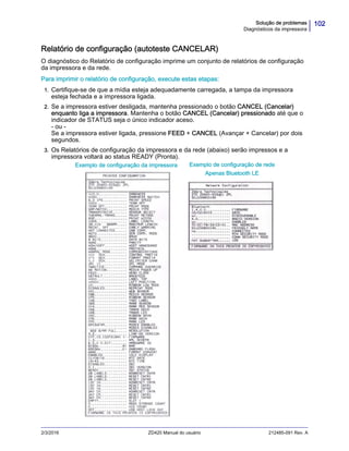 102Solução de problemas
Diagnósticos da impressora
2/3/2016 ZD420 Manual do usuário 212485-091 Rev. A
Relatório de configuração (autoteste CANCELAR)
O diagnóstico do Relatório de configuração imprime um conjunto de relatórios de configuração
da impressora e da rede.
Para imprimir o relatório de configuração, execute estas etapas:
1. Certifique-se de que a mídia esteja adequadamente carregada, a tampa da impressora
esteja fechada e a impressora ligada.
2. Se a impressora estiver desligada, mantenha pressionado o botão CANCEL (Cancelar)
enquanto liga a impressora. Mantenha o botão CANCEL (Cancelar) pressionado até que o
indicador de STATUS seja o único indicador aceso.
- ou -
Se a impressora estiver ligada, pressione FEED + CANCEL (Avançar + Cancelar) por dois
segundos.
3. Os Relatórios de configuração da impressora e da rede (abaixo) serão impressos e a
impressora voltará ao status READY (Pronta).
Exemplo de configuração da impressora Exemplo de configuração de rede
Apenas Bluetooth LE
 