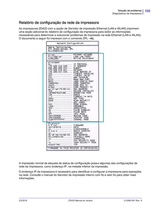 103Solução de problemas
Diagnósticos da impressora
2/3/2016 ZD420 Manual do usuário 212485-091 Rev. A
Relatório de configuração da rede da impressora
As impressoras ZD420 com a opção de Servidor de impressão Ethernet (LAN e WLAN) imprimem
uma seção adicional do relatório de configuração da impressora para exibir as informações
necessárias para determinar e solucionar problemas de impressão na rede Ethernet (LAN e WLAN).
O documento a seguir foi impresso com o comando ZPL ~WL.
A impressão normal da etiqueta de status de configuração possui algumas das configurações de
rede da impressora, como endereço IP, na metade inferior da impressão.
O endereço IP da impressora é necessário para identificar e configurar a impressora para operações
na rede. Consulte o manual do Servidor de impressão interno com fio e sem fio para obter mais
informações.
 