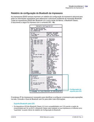 104Solução de problemas
Diagnósticos da impressora
2/3/2016 ZD420 Manual do usuário 212485-091 Rev. A
Relatório de configuração do Bluetooth da impressora
As impressoras ZD420 sempre imprimem um relatório de configuração da impressora adicional para
exibir as informações necessárias para determinar e solucionar problemas de impressão Bluetooth.
Todas as impressoras ZD420 têm Bluetooth LE e como opção de fábrica, o Bluetooth Classic.
O documento a seguir foi impresso com o comando ZPL ~WL.
O endereço IP da impressora é necessário para identificar e configurar a impressora para operações
na rede. Consulte o Guia de Bluetooth sem fio para obter mais informações.
Suporte Bluetooth para iOS
• Os dispositivos iOS têm Bluetooth Classic 4.X (com compatibilidade com 3.0) quando a opção de
conectividade sem fio via Wi-Fi e Bluetooth Classic está instalada na sua impressora e é referida como
“suportada” na parte inferior do relatório de Configuração do Bluetooth.
Configuração de
suporte para iOS
 