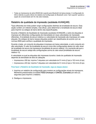 105Solução de problemas
Diagnósticos da impressora
2/3/2016 ZD420 Manual do usuário 212485-091 Rev. A
• Todas as impressoras da série ZD400 têm suporte para Bluetooth de baixa energia. A configuração do
iOS é referida na parte inferior do relatório de Configuração do Bluetooth como “sem suporte” quando a
opção de conectividade sem fio não está instalada.
Relatório de qualidade da impressão (autoteste AVANÇAR)
Tipos diferentes de mídia podem exigir configurações distintas de tonalidade de escuro. Esta
seção contém um método simples, mas eficaz, para determinar a tonalidade de escuro ideal
para imprimir os códigos de barra dentro das especificações.
Durante o Relatório de Qualidade de Impressão (autoteste AVANÇAR), a série de etiquetas é
impressa em diferentes configurações de intensidade em duas velocidades de impressão
diferentes. A tonalidade de escuro relativa e a velocidade de impressão são impressas em cada
etiqueta. Os códigos de barra nessas etiquetas podem ser classificados de acordo com as
normas ANSI para verificar a qualidade de impressão.
Durante o teste, um conjunto de etiquetas é impresso em baixa velocidade, e outro conjunto em
alta velocidade. O valor de tonalidade de escuro inicia três configurações abaixo do valor atual
de tonalidade de escuro da impressora (tonalidade de escuro relativa –3) e aumenta até que a
tonalidade de escuro esteja três configurações acima do valor atual (tonalidade de escuro
relativa +3).
A velocidade na qual as etiquetas são impressas durante o teste de qualidade de impressão
depende da densidade de dots do cabeçote.
• Impressoras a 300 dpi: imprime 7 etiquetas com velocidade de 51 mm/s (2 ips) e 102 mm/s (4 ips).
• Impressoras a 203 dpi: imprime 7 etiquetas com velocidade de 51 mm/s (2 ips) e 152 mm/s (6 ips).
Para fazer o Relatório de Qualidade de Impressão, siga as etapas abaixo:
1. Imprima um relatório de configuração para mostrar as configurações atuais da impressora.
Mantenha pressionados os botões FEED (Avançar) e CANCEL (Cancelar) por dois (2)
segundos para imprimir o relatório.
2. Desligue a impressora.
 