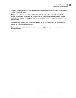 109Solução de problemas
Diagnósticos da impressora
2/3/2016 ZD420 Manual do usuário 212485-091 Rev. A
5. Observe o valor relativo de tonalidade de escuro e a velocidade de impressão impressos na
melhor etiqueta de teste.
6. Adicione ou subtraia o valor relativo da tonalidade de escuro do valor de tonalidade de
escuro especificado na etiqueta de configuração. O valor numérico resultante é o melhor
valor de tonalidade de escuro para essa combinação específica de etiqueta/fita e velocidade
de impressão.
7. Se necessário, altere o valor atual da tonalidade de escuro para o valor de tonalidade de
escuro da melhor etiqueta de teste.
8. Se necessário, altere a velocidade atual da impressão para o valor da velocidade da melhor
etiqueta de teste.
 