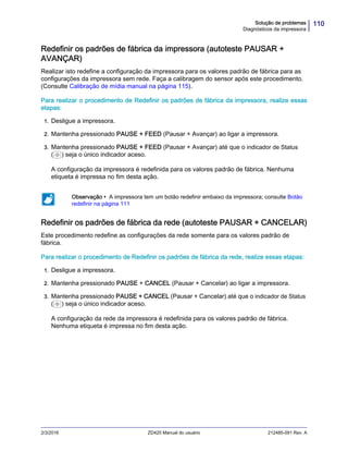 110Solução de problemas
Diagnósticos da impressora
2/3/2016 ZD420 Manual do usuário 212485-091 Rev. A
Redefinir os padrões de fábrica da impressora (autoteste PAUSAR +
AVANÇAR)
Realizar isto redefine a configuração da impressora para os valores padrão de fábrica para as
configurações da impressora sem rede. Faça a calibragem do sensor após este procedimento.
(Consulte Calibração de mídia manual na página 115).
Para realizar o procedimento de Redefinir os padrões de fábrica da impressora, realize essas
etapas:
1. Desligue a impressora.
2. Mantenha pressionado PAUSE + FEED (Pausar + Avançar) ao ligar a impressora.
3. Mantenha pressionado PAUSE + FEED (Pausar + Avançar) até que o indicador de Status
( ) seja o único indicador aceso.
A configuração da impressora é redefinida para os valores padrão de fábrica. Nenhuma
etiqueta é impressa no fim desta ação.
Redefinir os padrões de fábrica da rede (autoteste PAUSAR + CANCELAR)
Este procedimento redefine as configurações da rede somente para os valores padrão de
fábrica.
Para realizar o procedimento de Redefinir os padrões de fábrica da rede, realize essas etapas:
1. Desligue a impressora.
2. Mantenha pressionado PAUSE + CANCEL (Pausar + Cancelar) ao ligar a impressora.
3. Mantenha pressionado PAUSE + CANCEL (Pausar + Cancelar) até que o indicador de Status
( ) seja o único indicador aceso.
A configuração da rede da impressora é redefinida para os valores padrão de fábrica.
Nenhuma etiqueta é impressa no fim desta ação.
Observação • A impressora tem um botão redefinir embaixo da impressora; consulte Botão
redefinir na página 111
 