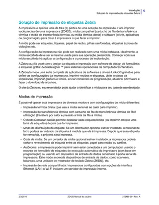 4Introdução
Solução de impressão de etiquetas Zebra
2/3/2016 ZD420 Manual do usuário 212485-091 Rev. A
Solução de impressão de etiquetas Zebra
A impressora é apenas uma de três (3) partes de uma solução de impressão. Para imprimir,
você precisa de uma impressora (ZD420), mídia compatível (cartucho de fita de transferência
térmica e mídia de transferência térmica, ou mídia térmica direta) e software (driver, aplicativos
ou programação) para dizer à impressora o que fazer e imprimir.
A mídia pode ser etiquetas, tíquetes, papel de recibo, pilhas sanfonadas, etiquetas à prova de
violações etc.
A configuração da impressora não pode ser realizada sem uma mídia instalada. Idealmente, a
mídia escolhida deve ser a mesma usada para sua operação pretendida. Começar com sua
mídia escolhida irá agilizar a configuração e o processo de implantação.
A Zebra auxilia você com o design da etiqueta e impressão com software de design de formulários
e etiquetas grátis: ZebraDesigner ™ para sistemas operacionais de computadores Windows.
A Zebra fornece uma suíte completa de aplicativos de softwares e drivers Link-OS gratuitos para
definir as configurações da impressora, imprimir recibos e etiquetas, obter o status da
impressora, importar gráficos e fontes, enviar comandos de programação, atualizar o firmware e
fazer o download de arquivos.
O site da Zebra ou seu revendedor pode ajudar a identificar a mídia para seu caso de uso desejado.
Modos de impressão
É possível operar esta impressora de diversos modos e com configurações de mídia diferentes:
• Impressão térmica direta (que usa a mídia sensível ao calor para imprimir).
• Impressão de transferência térmica com cartucho de fita de transferência térmica de fácil
utilização (transfere por calor e pressão a tinta da fita à mídia)
• O modo Destacar padrão permite destacar cada etiqueta/recibo (ou imprimir em lote uma
faixa de etiquetas) depois que for impresso.
• Modo de distribuição da etiqueta: Se um distribuidor opcional estiver instalado, o material de
forro poderá ser retirado da etiqueta à medida que ela é impressa. Depois que essa etiqueta
for removida, a próxima será impressa.
• Corte de mídia: Se um cortador de mídia opcional estiver instalado, a impressora poderá
cortar o revestimento da etiqueta entre as etiquetas, papel para recibo ou cartões.
• Autônoma: a impressora pode imprimir sem estar conectada a um computador usando o
recurso de formulário de etiquetas de execução automática da impressora (com base em
programação) ou usando um dispositivo de entrada de dados conectado à porta serial da
impressora. Este modo acomoda dispositivos de entrada de dados, como scanners,
balanças, uma unidade de mostrador de teclado Zebra (ZKDU), etc.
• Impressão de rede compartilhada: Impressoras configuradas com opções de interface
Ethernet (LAN) e Wi-Fi incluem um servidor de impressão interno.
 