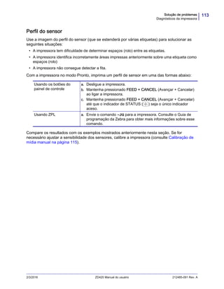 113Solução de problemas
Diagnósticos da impressora
2/3/2016 ZD420 Manual do usuário 212485-091 Rev. A
Perfil do sensor
Use a imagem do perfil do sensor (que se estenderá por várias etiquetas) para solucionar as
seguintes situações:
• A impressora tem dificuldade de determinar espaços (rolo) entre as etiquetas.
• A impressora identifica incorretamente áreas impressas anteriormente sobre uma etiqueta como
espaços (rolo)
• A impressora não consegue detectar a fita.
Com a impressora no modo Pronto, imprima um perfil de sensor em uma das formas abaixo:
Compare os resultados com os exemplos mostrados anteriormente nesta seção. Se for
necessário ajustar a sensibilidade dos sensores, calibre a impressora (consulte Calibração de
mídia manual na página 115).
Usando os botões do
painel de controle
a. Desligue a impressora.
b. Mantenha pressionado FEED + CANCEL (Avançar + Cancelar)
ao ligar a impressora.
c. Mantenha pressionado FEED + CANCEL (Avançar + Cancelar)
até que o indicador de STATUS ( ) seja o único indicador
aceso.
Usando ZPL a. Envie o comando ~JG para a impressora. Consulte o Guia de
programação da Zebra para obter mais informações sobre esse
comando.
 