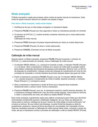 115Solução de problemas
Modo avançado
2/3/2016 ZD420 Manual do usuário 212485-091 Rev. A
Modo avançado
O Modo avançado é usado para acessar vários modos de ajuste manual na impressora. Cada
modo de ajuste manual é descrito em detalhe nas seções a seguir.
Para ativar o Modo avançado, realize essas etapas:
1. Certifique-se de que a mídia esteja carregada e a impressora ligada.
2. Pressione PAUSE (Pausar) por dois segundos e todos os indicadores piscarão em amarelo.
3. O indicador de STATUS ( ) exibirá amarelo constante indicando que o modo selecionado
atualmente é:
Calibração de mídia manual.
4. Pressionar FEED (Avançar) irá passar sequencialmente por todos os modos disponíveis.
5. Pressionar PAUSE (Pausar) irá ativar o modo selecionado.
6. Pressionar CANCEL (Cancelar) irá sair do Modo avançado.
Calibração de mídia manual
Quando estiver no Modo avançado, pressionar PAUSE (Pausar) enquanto o indicador de
STATUS ( ) está iluminado em amarelo, inicia a Calibração de mídia manual.
1. O indicador MEDIA (Mídia) ( ) piscará em amarelo e então, o indicador PAUSE (Pausar)
( ) irá piscar. Abra a impressora e verifique se o sensor de mídia está na posição central
para realizar a detecção (transmissiva) de espaços entre etiquetas. Remova 3 pol. ou 80 mm
de etiquetas do revestimento. Coloque a área sem etiqueta do revestimento em cima do rolo
(unidade) de impressão e a borda dianteira da primeira etiqueta abaixo das guias de mídia.
2. Feche a impressora e pressione PAUSE (Pausar) uma vez. O indicador MEDIA (Mídia)
( ) piscará enquanto o revestimento da mídia é medido. Quando concluído, o indicador
Pause (Pausar) ( ) começará a piscar.
3. Abra a impressora e reposicione a mídia de forma que a etiqueta fique localizada
diretamente sobre o sensor móvel. Feche a impressora.
4. Pressione PAUSE (Pausar) uma vez. A impressora inserirá e medirá diversas etiquetas. Se
a impressora conseguir determinar o tipo de mídia correto (espaço, marca preta ou ranhura)
e medir o comprimento da mídia, ela voltará ao estado READY (Pronta).
Esse modo avançado é geralmente usado para calibrar a impressora para mídias que não foram
reconhecidas corretamente durante a Calibração inteligente. Se sua mídia usa detecção de
marca preta ou ranhura, certifique-se de que o sensor de mídia esteja no local correto para “ver”
a marca ou ranhura. Se sua mídia é pré-impressa, na parte frontal da etiqueta ou atrás do
revestimento, posicione o sensor de forma que fique em uma posição com impressão mínima.
Pode ser necessário executar a Calibração de mídia manual várias vezes, movendo o sensor de
mídia, até que a impressora conclua o processo de calibração e volte ao estado READY (Pronta).
 