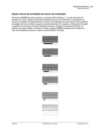 117Solução de problemas
Modo avançado
2/3/2016 ZD420 Manual do usuário 212485-091 Rev. A
Ajuste manual da tonalidade de escuro da impressão
Pressionar PAUSE (Pausar) enquanto o indicador DATA (Dados) ( ) está iluminado em
amarelo irá iniciar o Ajuste manual da tonalidade de escuro da impressão. A impressora irá
imprimir um padrão de testes exibindo o número da tonalidade de escuro atual e vários padrões
de códigos de barra e então irá pausar momentaneamente. Em seguida, a impressora irá repetir
o padrão com o próximo nível de tonalidade de escuro. Quando a impressora imprimir um
padrão com linhas sólidas, uniformes e pretas, pressione FEED (Avançar) para configurar o
valor de tonalidade de escuro e voltar ao estado READY (Pronta).
 