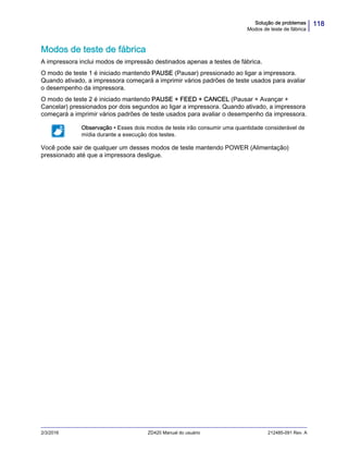 118Solução de problemas
Modos de teste de fábrica
2/3/2016 ZD420 Manual do usuário 212485-091 Rev. A
Modos de teste de fábrica
A impressora inclui modos de impressão destinados apenas a testes de fábrica.
O modo de teste 1 é iniciado mantendo PAUSE (Pausar) pressionado ao ligar a impressora.
Quando ativado, a impressora começará a imprimir vários padrões de teste usados para avaliar
o desempenho da impressora.
O modo de teste 2 é iniciado mantendo PAUSE + FEED + CANCEL (Pausar + Avançar +
Cancelar) pressionados por dois segundos ao ligar a impressora. Quando ativado, a impressora
começará a imprimir vários padrões de teste usados para avaliar o desempenho da impressora.
Você pode sair de qualquer um desses modos de teste mantendo POWER (Alimentação)
pressionado até que a impressora desligue.
Observação • Esses dois modos de teste irão consumir uma quantidade considerável de
mídia durante a execução dos testes.
 