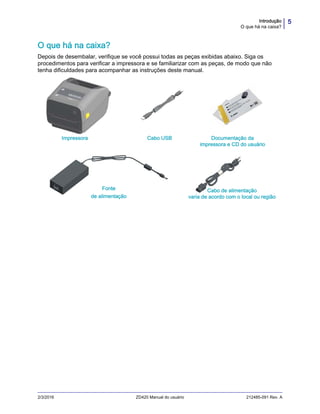 5Introdução
O que há na caixa?
2/3/2016 ZD420 Manual do usuário 212485-091 Rev. A
O que há na caixa?
Depois de desembalar, verifique se você possui todas as peças exibidas abaixo. Siga os
procedimentos para verificar a impressora e se familiarizar com as peças, de modo que não
tenha dificuldades para acompanhar as instruções deste manual.
Documentação e
software
Cabo USBImpressora
Fonte
de alimentação
Cabo de alimentação
varia de acordo com o local ou região
Documentação da
impressora e CD do usuário
 