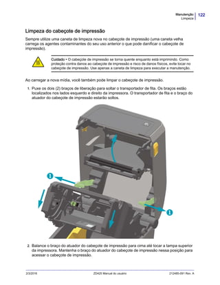 122Manutenção
Limpeza
2/3/2016 ZD420 Manual do usuário 212485-091 Rev. A
Limpeza do cabeçote de impressão
Sempre utilize uma caneta de limpeza nova no cabeçote de impressão (uma caneta velha
carrega os agentes contaminantes do seu uso anterior o que pode danificar o cabeçote de
impressão).
Ao carregar a nova mídia, você também pode limpar o cabeçote de impressão.
1. Puxe os dois (2) braços de liberação para soltar o transportador de fita. Os braços estão
localizados nos lados esquerdo e direito da impressora. O transportador de fita e o braço do
atuador do cabeçote de impressão estarão soltos.
2. Balance o braço do atuador do cabeçote de impressão para cima até tocar a tampa superior
da impressora. Mantenha o braço do atuador do cabeçote de impressão nessa posição para
acessar o cabeçote de impressão.
Cuidado • O cabeçote de impressão se torna quente enquanto está imprimindo. Como
proteção contra danos ao cabeçote de impressão e risco de danos físicos, evite tocar no
cabeçote de impressão. Use apenas a caneta de limpeza para executar a manutenção.


 