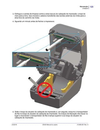123Manutenção
Limpeza
2/3/2016 ZD420 Manual do usuário 212485-091 Rev. A
3. Esfregue a caneta de limpeza contra a área escura do cabeçote de impressão. Limpe do
meio para a fora. Isso moverá o adesivo transferido das bordas externas da mídia para a
área fora do caminho da mídia.
4. Aguarde um minuto antes de fechar a impressora.
5. Solte o braço do atuador do cabeçote de impressão e, em seguida, empurre o transportador
de fita no braço do atuador do cabeçote de impressão. Os braços de liberação irão travar no
lugar e reconectar o transportador de fita à tampa superior e ao braço do atuador do
cabeçote de impressão.
 