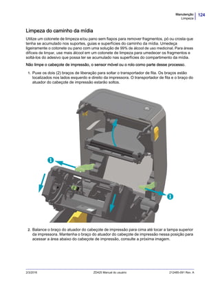 124Manutenção
Limpeza
2/3/2016 ZD420 Manual do usuário 212485-091 Rev. A
Limpeza do caminho da mídia
Utilize um cotonete de limpeza e/ou pano sem fiapos para remover fragmentos, pó ou crosta que
tenha se acumulado nos suportes, guias e superfícies do caminho da mídia. Umedeça
ligeiramente o cotonete ou pano com uma solução de 99% de álcool de uso medicinal. Para áreas
difíceis de limpar, use mais álcool em um cotonete de limpeza para umedecer os fragmentos e
soltá-los do adesivo que possa ter se acumulado nas superfícies do compartimento da mídia.
Não limpe o cabeçote de impressão, o sensor móvel ou o rolo como parte desse processo.
1. Puxe os dois (2) braços de liberação para soltar o transportador de fita. Os braços estão
localizados nos lados esquerdo e direito da impressora. O transportador de fita e o braço do
atuador do cabeçote de impressão estarão soltos.
2. Balance o braço do atuador do cabeçote de impressão para cima até tocar a tampa superior
da impressora. Mantenha o braço do atuador do cabeçote de impressão nessa posição para
acessar a área abaixo do cabeçote de impressão, consulte a próxima imagem.


 