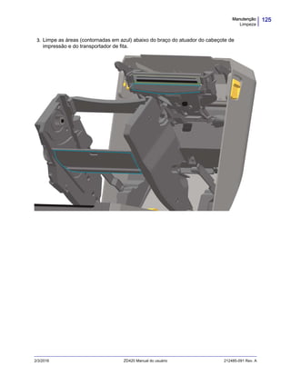 125Manutenção
Limpeza
2/3/2016 ZD420 Manual do usuário 212485-091 Rev. A
3. Limpe as áreas (contornadas em azul) abaixo do braço do atuador do cabeçote de
impressão e do transportador de fita.
 